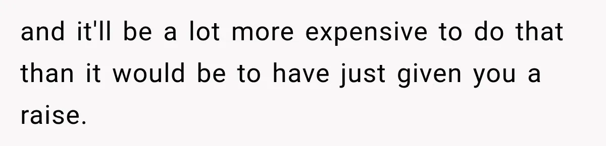 and it'll be a lot more expensive to do that than it would be to have just given you a raise.