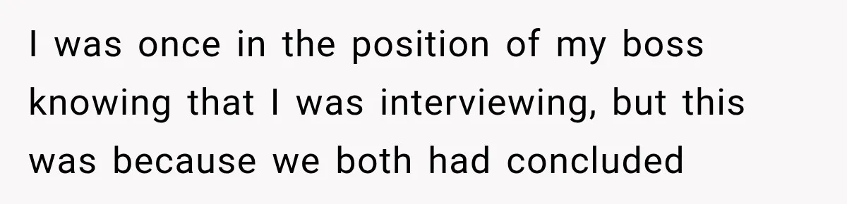 I was once in the position of my boss knowing that I was interviewing, but this was because we both had concluded