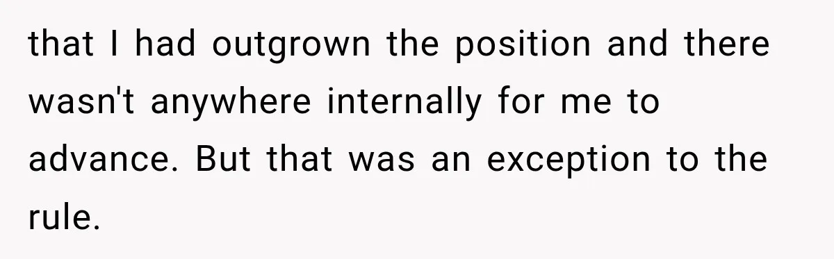 that I had outgrown the position and there wasn't anywhere internally for me to advance. But that was an exception to the rule.