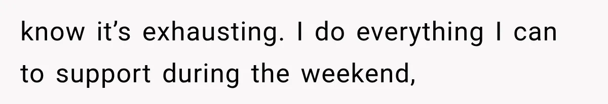 know it’s exhausting. I do everything I can to support during the weekend,
