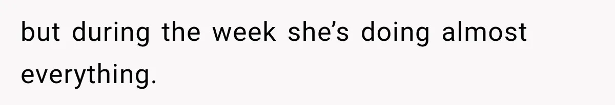 but during the week she’s doing almost everything.