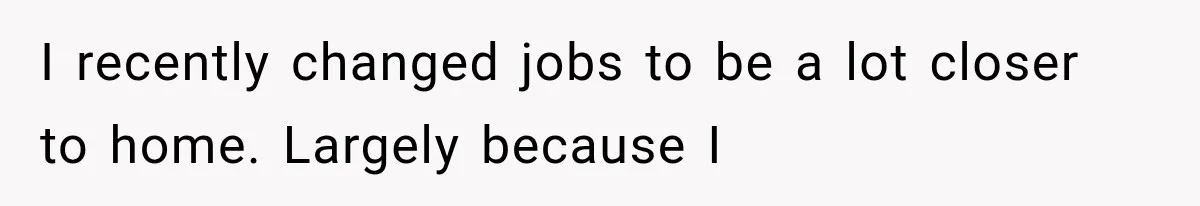 I recently changed jobs to be a lot closer to home. Largely because I