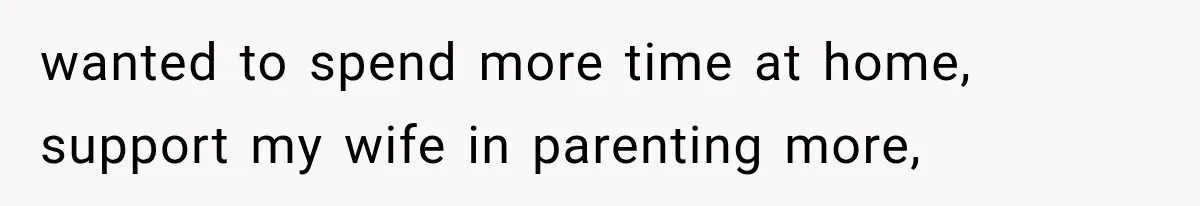 wanted to spend more time at home, support my wife in parenting more,