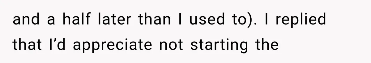 and a half later than I used to). I replied that I’d appreciate not starting the