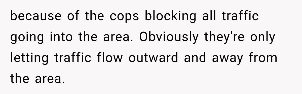 because of the cops blocking all traffic going into the area. Obviously they're only letting traffic flow outward and away from the area.