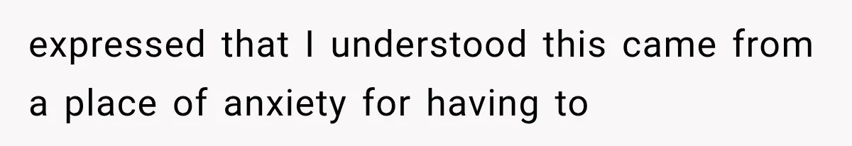 expressed that I understood this came from a place of anxiety for having to