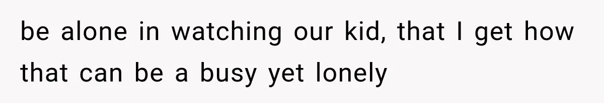 be alone in watching our kid, that I get how that can be a busy yet lonely