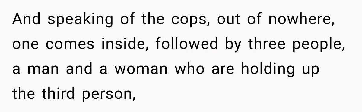 And speaking of the cops, out of nowhere, one comes inside, followed by three people, a man and a woman who are holding up the third person,