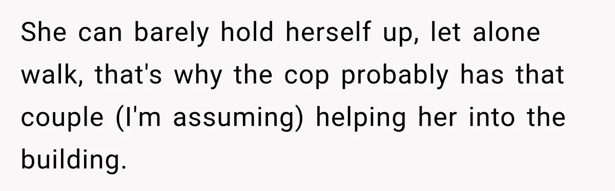 She can barely hold herself up, let alone walk, that's why the cop probably has that couple (I'm assuming) helping her into the building.