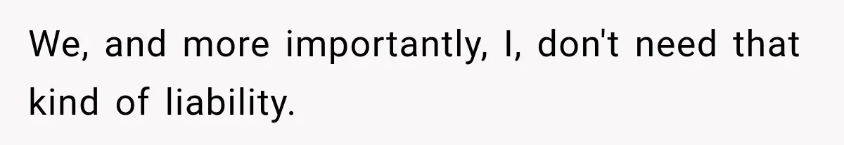 We, and more importantly, I, don't need that kind of liability.