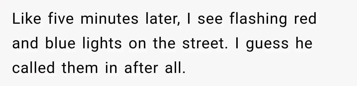 Like five minutes later, I see flashing red and blue lights on the street. I guess he called them in after all.