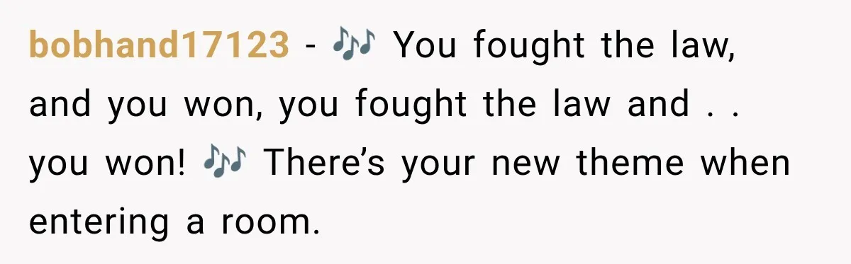 bobhand17123 − 🎶 You fought the law, and you won, you fought the law and . . you won! 🎶 There’s your new theme when entering a room.