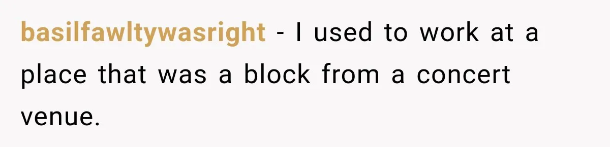basilfawltywasright − I used to work at a place that was a block from a concert venue.