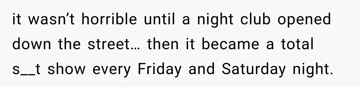 it wasn’t horrible until a night club opened down the street… then it became a total s__t show every Friday and Saturday night.