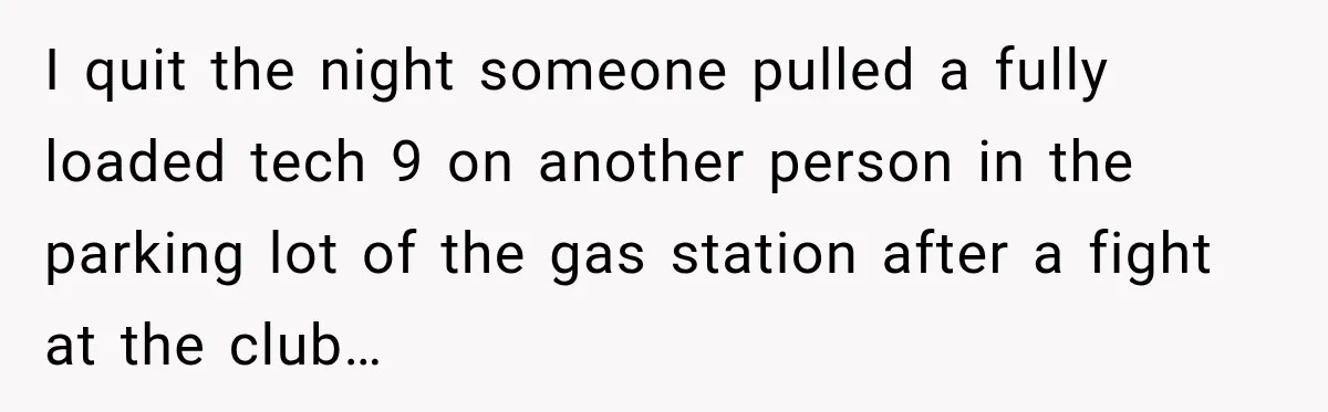 I quit the night someone pulled a fully loaded tech 9 on another person in the parking lot of the gas station after a fight at the club…