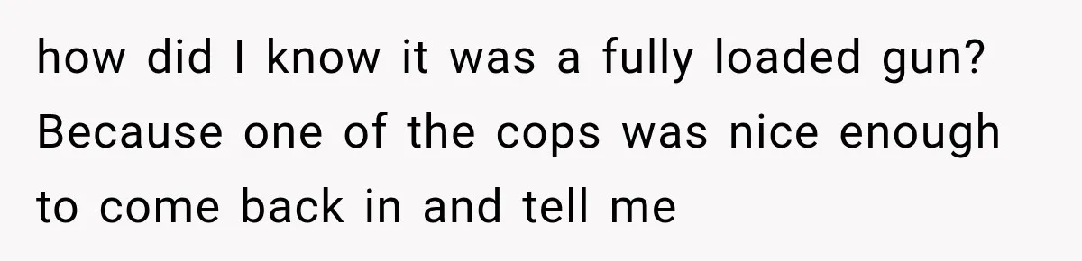 how did I know it was a fully loaded gun? Because one of the cops was nice enough to come back in and tell me