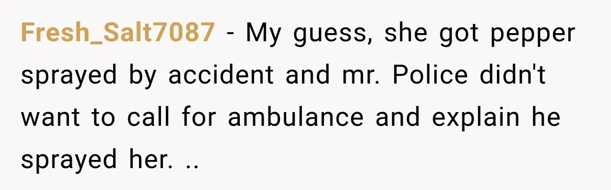 Fresh_Salt7087 − My guess, she got pepper sprayed by accident and mr. Police didn't want to call for ambulance and explain he sprayed her. ..