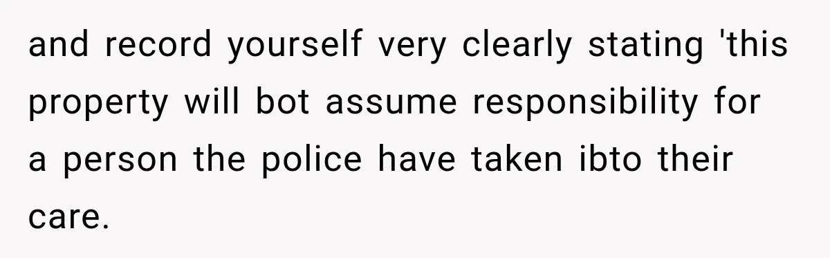 and record yourself very clearly stating 'this property will bot assume responsibility for a person the police have taken ibto their care.