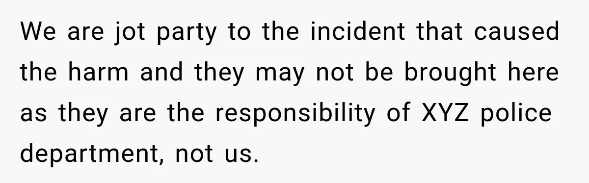 We are jot party to the incident that caused the harm and they may not be brought here as they are the responsibility of XYZ police department, not us.