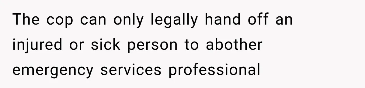 The cop can only legally hand off an injured or sick person to abother emergency services professional