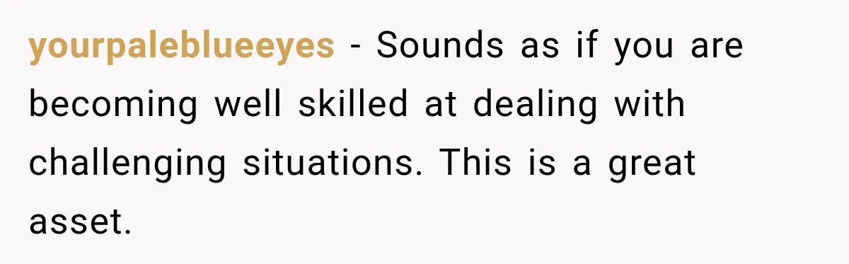 yourpaleblueeyes − Sounds as if you are becoming well skilled at dealing with challenging situations. This is a great asset.