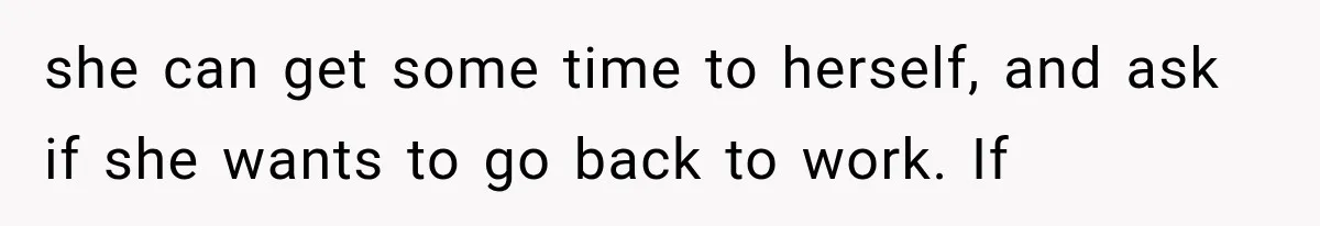 she can get some time to herself, and ask if she wants to go back to work. If