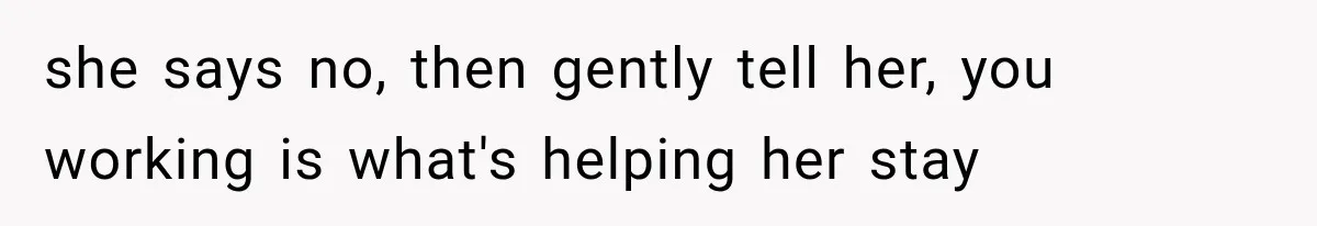 she says no, then gently tell her, you working is what's helping her stay