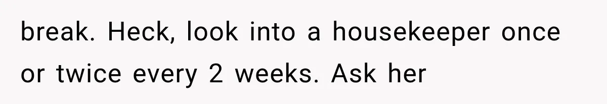 break. Heck, look into a housekeeper once or twice every 2 weeks. Ask her