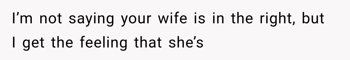 I’m not saying your wife is in the right, but I get the feeling that she’s