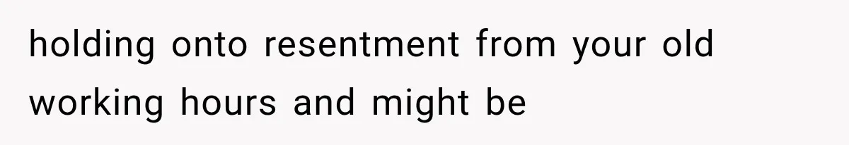 holding onto resentment from your old working hours and might be