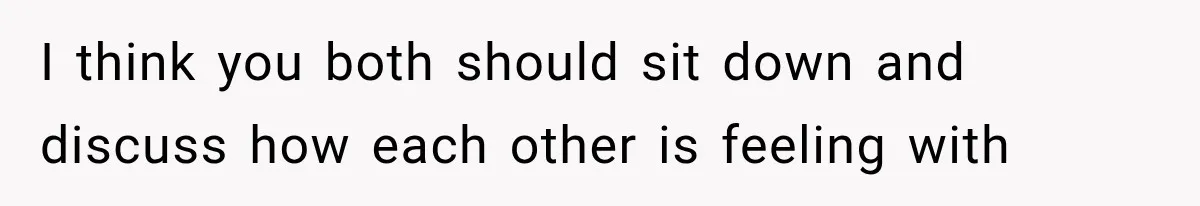 I think you both should sit down and discuss how each other is feeling with