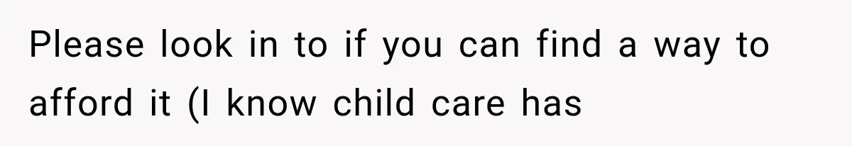 Please look in to if you can find a way to afford it (I know child care has