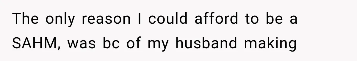 The only reason I could afford to be a SAHM, was bc of my husband making