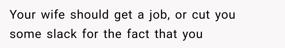 Your wife should get a job, or cut you some slack for the fact that you