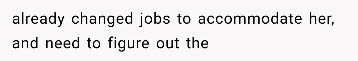 already changed jobs to accommodate her, and need to figure out the