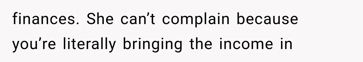 finances. She can’t complain because you’re literally bringing the income in