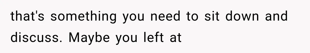 that's something you need to sit down and discuss. Maybe you left at