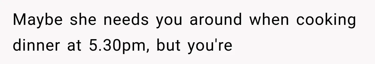 Maybe she needs you around when cooking dinner at 5.30pm, but you're