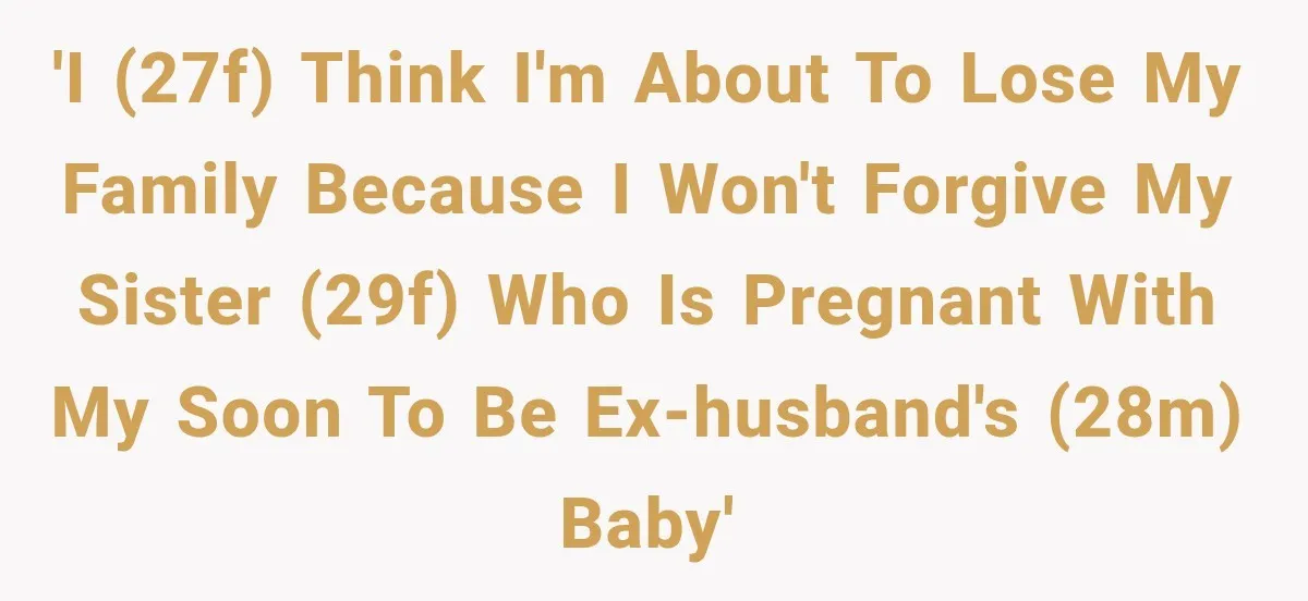 'I (27F) think I'm about to lose my family because I won't forgive my sister (29F) who is pregnant with my soon to be ex-husband's (28M) baby'