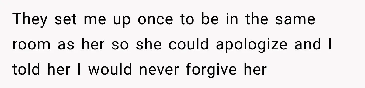 They set me up once to be in the same room as her so she could apologize and I told her I would never forgive her