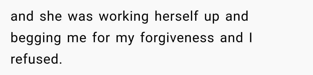 and she was working herself up and begging me for my forgiveness and I refused.