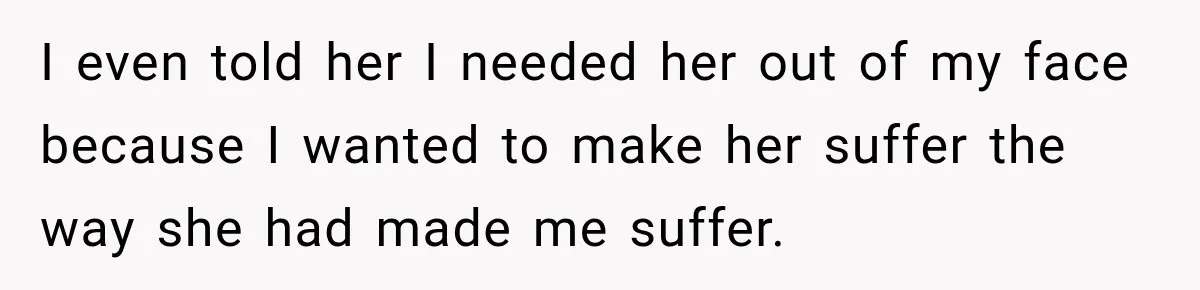 I even told her I needed her out of my face because I wanted to make her suffer the way she had made me suffer.