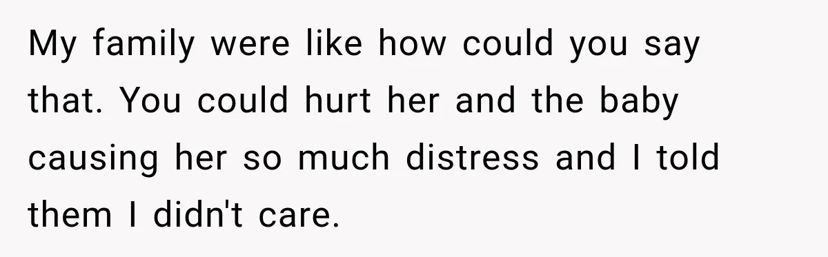 My family were like how could you say that. You could hurt her and the baby causing her so much distress and I told them I didn't care.