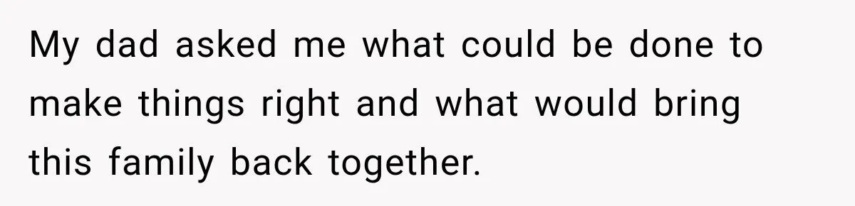 My dad asked me what could be done to make things right and what would bring this family back together.