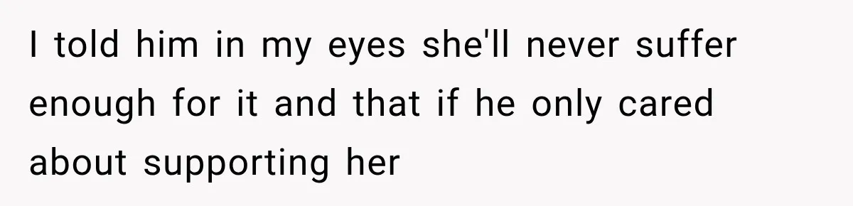 I told him in my eyes she'll never suffer enough for it and that if he only cared about supporting her