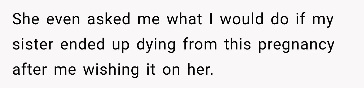 She even asked me what I would do if my sister ended up dying from this pregnancy after me wishing it on her.