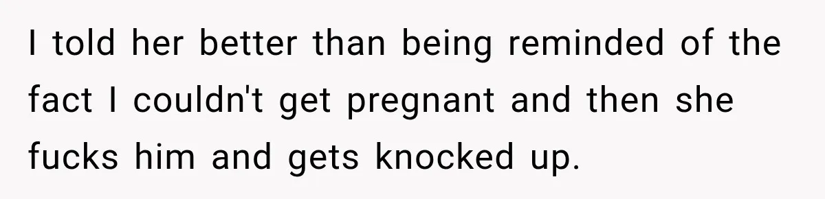 I told her better than being reminded of the fact I couldn't get pregnant and then she fucks him and gets knocked up.