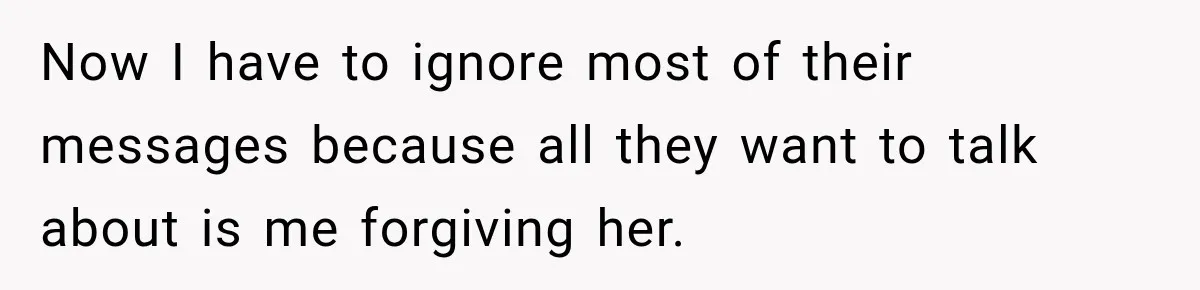Now I have to ignore most of their messages because all they want to talk about is me forgiving her.