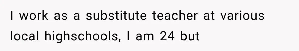 I work as a substitute teacher at various local highschools, I am 24 but
