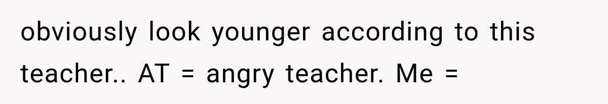 obviously look younger according to this teacher.. AT = angry teacher. Me =